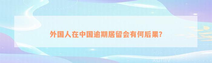 外国人在中国逾期居留会有何后果？