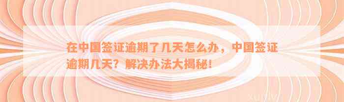 在中国签证逾期了几天怎么办，中国签证逾期几天？解决办法大揭秘！