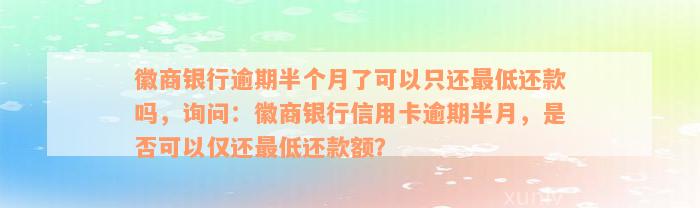 徽商银行逾期半个月了可以只还最低还款吗，询问：徽商银行信用卡逾期半月，是否可以仅还最低还款额？