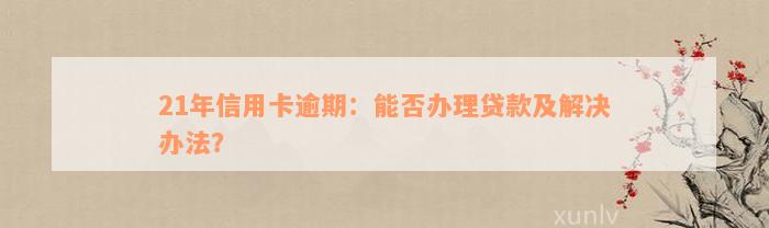 21年信用卡逾期：能否办理贷款及解决办法？