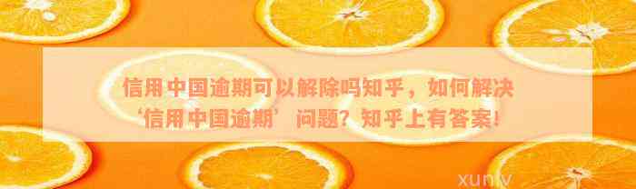 信用中国逾期可以解除吗知乎，如何解决‘信用中国逾期’问题？知乎上有答案！