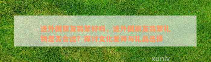 送外国朋友翡翠好吗，送外国朋友翡翠礼物是否合适？探讨文化差异与礼品选择