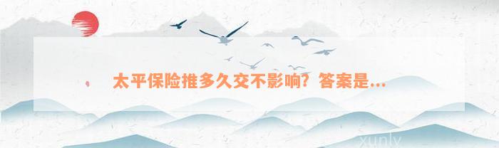 太平保险推多久交不影响？答案是...