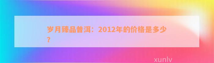 岁月臻品普洱：2012年的价格是多少？