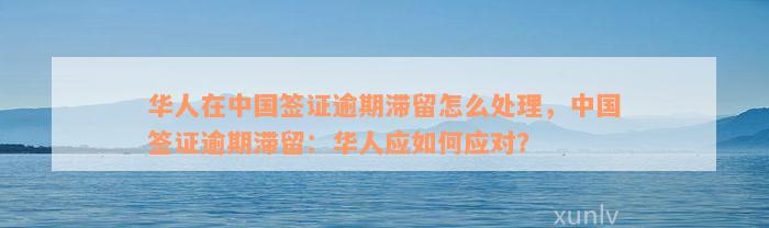 华人在中国签证逾期滞留怎么处理，中国签证逾期滞留：华人应如何应对？