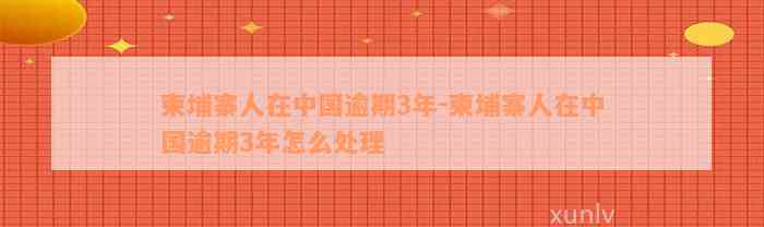 柬埔寨人在中国逾期3年-柬埔寨人在中国逾期3年怎么处理