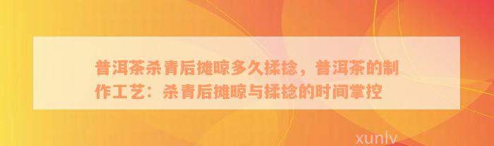 普洱茶杀青后摊晾多久揉捻，普洱茶的制作工艺：杀青后摊晾与揉捻的时间掌控