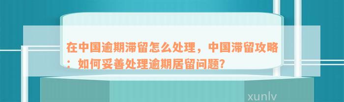 在中国逾期滞留怎么处理，中国滞留攻略：如何妥善处理逾期居留问题？