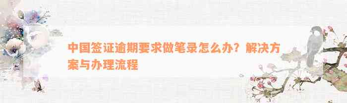 中国签证逾期要求做笔录怎么办？解决方案与办理流程