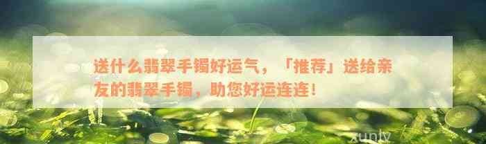 送什么翡翠手镯好运气，「推荐」送给亲友的翡翠手镯，助您好运连连！