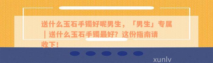 送什么玉石手镯好呢男生，「男生」专属 | 送什么玉石手镯最好？这份指南请收下！