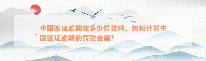 中国签证逾期交多少罚款啊，如何计算中国签证逾期的罚款金额？