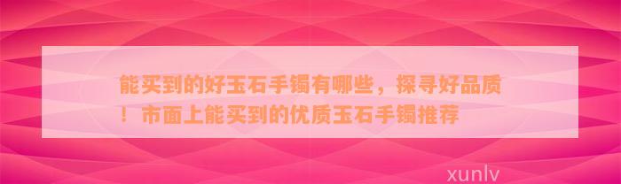 能买到的好玉石手镯有哪些，探寻好品质！市面上能买到的优质玉石手镯推荐