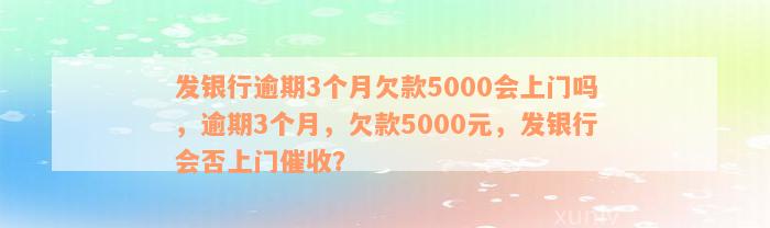 发银行逾期3个月欠款5000会上门吗，逾期3个月，欠款5000元，发银行会否上门催收？