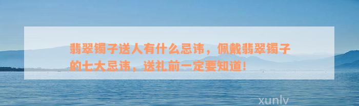 翡翠镯子送人有什么忌讳，佩戴翡翠镯子的七大忌讳，送礼前一定要知道！