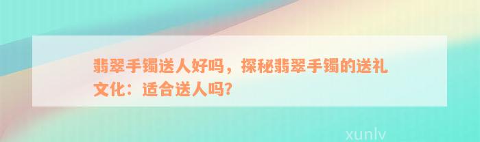 翡翠手镯送人好吗，探秘翡翠手镯的送礼文化：适合送人吗？