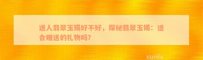 送人翡翠玉镯好不好，探秘翡翠玉镯：适合赠送的礼物吗？