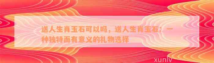 送人生肖玉石可以吗，送人生肖玉石：一种独特而有意义的礼物选择