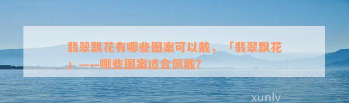 翡翠飘花有哪些图案可以戴，「翡翠飘花」——哪些图案适合佩戴？