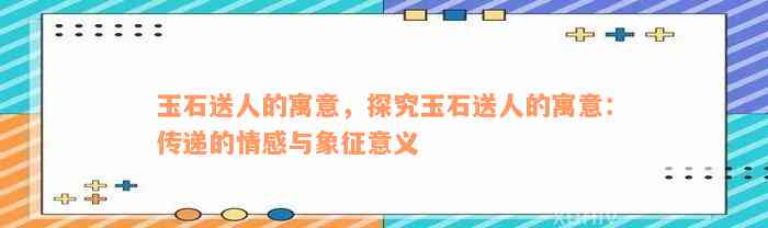 玉石送人的寓意，探究玉石送人的寓意：传递的情感与象征意义