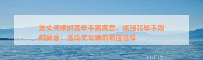 送丈母娘的翡翠手镯寓意，探秘翡翠手镯的寓意：送给丈母娘的最佳选择