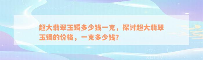 超大翡翠玉镯多少钱一克，探讨超大翡翠玉镯的价格，一克多少钱？