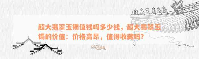 超大翡翠玉镯值钱吗多少钱，超大翡翠玉镯的价值：价格高昂，值得收藏吗？