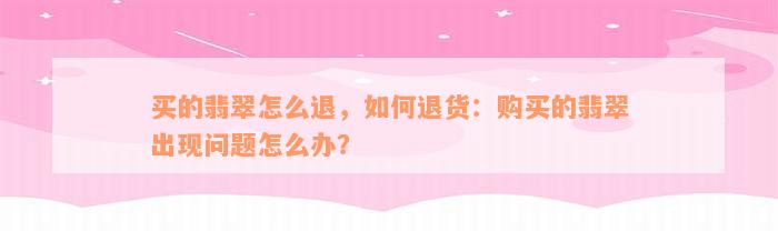 买的翡翠怎么退，如何退货：购买的翡翠出现问题怎么办？