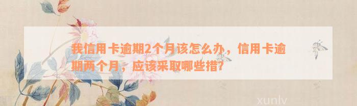 我信用卡逾期2个月该怎么办，信用卡逾期两个月，应该采取哪些措？