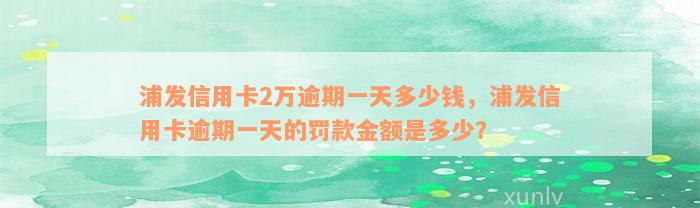 浦发信用卡2万逾期一天多少钱，浦发信用卡逾期一天的罚款金额是多少？