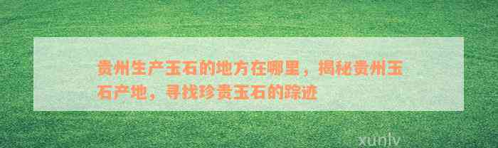 贵州生产玉石的地方在哪里，揭秘贵州玉石产地，寻找珍贵玉石的踪迹