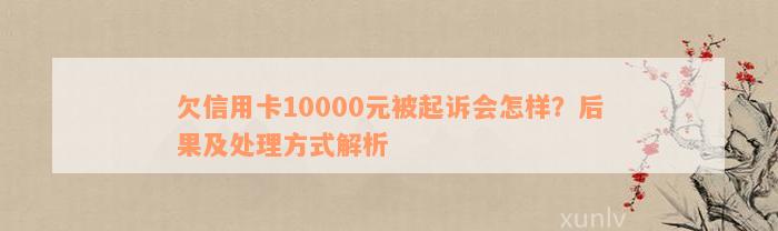 欠信用卡10000元被起诉会怎样？后果及处理方式解析