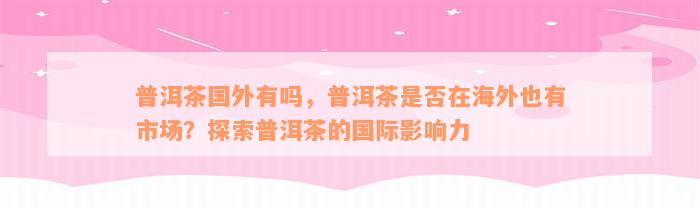 普洱茶国外有吗，普洱茶是否在海外也有市场？探索普洱茶的国际影响力