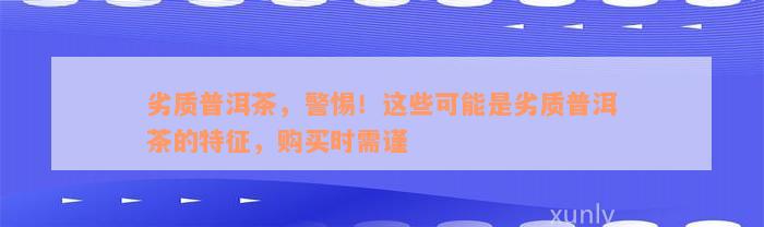 劣质普洱茶，警惕！这些可能是劣质普洱茶的特征，购买时需谨