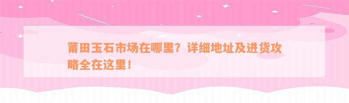 莆田玉石市场在哪里？详细地址及进货攻略全在这里！