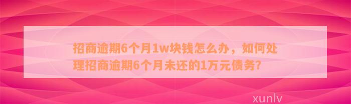 招商逾期6个月1w块钱怎么办，如何处理招商逾期6个月未还的1万元债务？