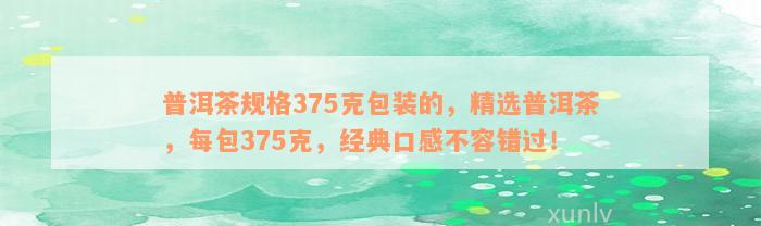 普洱茶规格375克包装的，精选普洱茶，每包375克，经典口感不容错过！