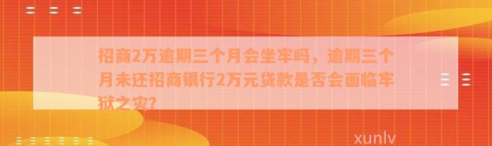 招商2万逾期三个月会坐牢吗，逾期三个月未还招商银行2万元贷款是否会面临牢狱之灾？