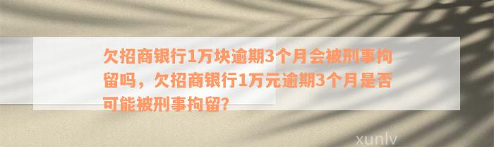 欠招商银行1万块逾期3个月会被刑事拘留吗，欠招商银行1万元逾期3个月是否可能被刑事拘留？