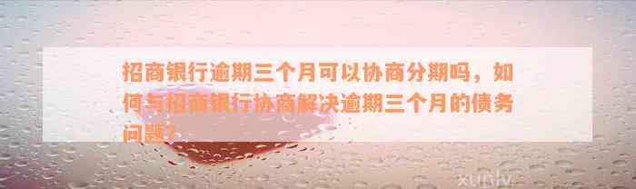 招商银行逾期三个月可以协商分期吗，如何与招商银行协商解决逾期三个月的债务问题？