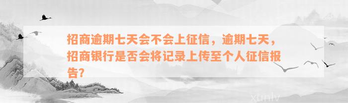 招商逾期七天会不会上征信，逾期七天，招商银行是否会将记录上传至个人征信报告？