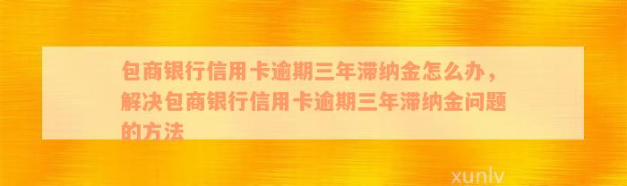 包商银行信用卡逾期三年滞纳金怎么办，解决包商银行信用卡逾期三年滞纳金问题的方法