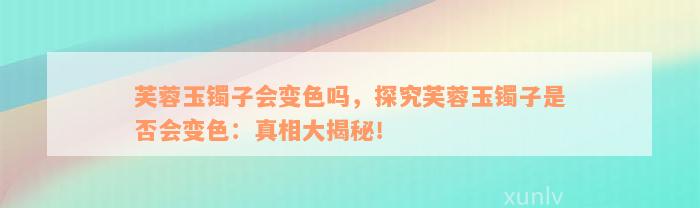 芙蓉玉镯子会变色吗，探究芙蓉玉镯子是否会变色：真相大揭秘！