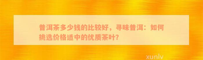 普洱茶多少钱的比较好，寻味普洱：如何挑选价格适中的优质茶叶？