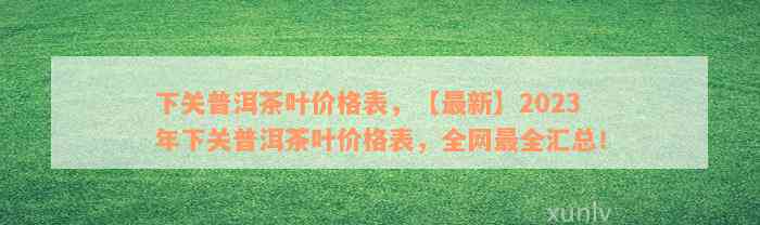 下关普洱茶叶价格表，【最新】2023年下关普洱茶叶价格表，全网最全汇总！