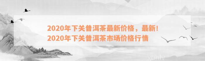 2020年下关普洱茶最新价格，最新！2020年下关普洱茶市场价格行情