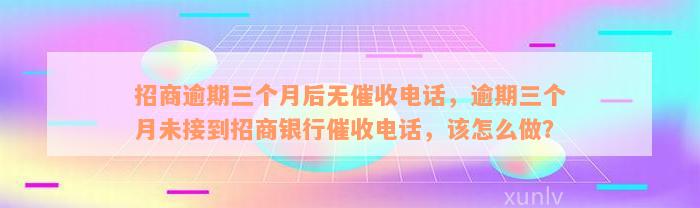 招商逾期三个月后无催收电话，逾期三个月未接到招商银行催收电话，该怎么做？