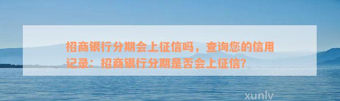 招商银行分期会上征信吗，查询您的信用记录：招商银行分期是否会上征信？