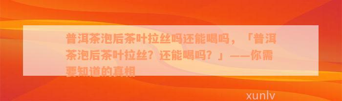 普洱茶泡后茶叶拉丝吗还能喝吗，「普洱茶泡后茶叶拉丝？还能喝吗？」——你需要知道的真相