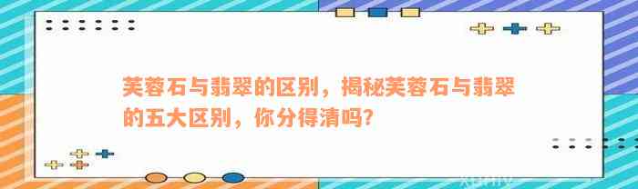 芙蓉石与翡翠的区别，揭秘芙蓉石与翡翠的五大区别，你分得清吗？